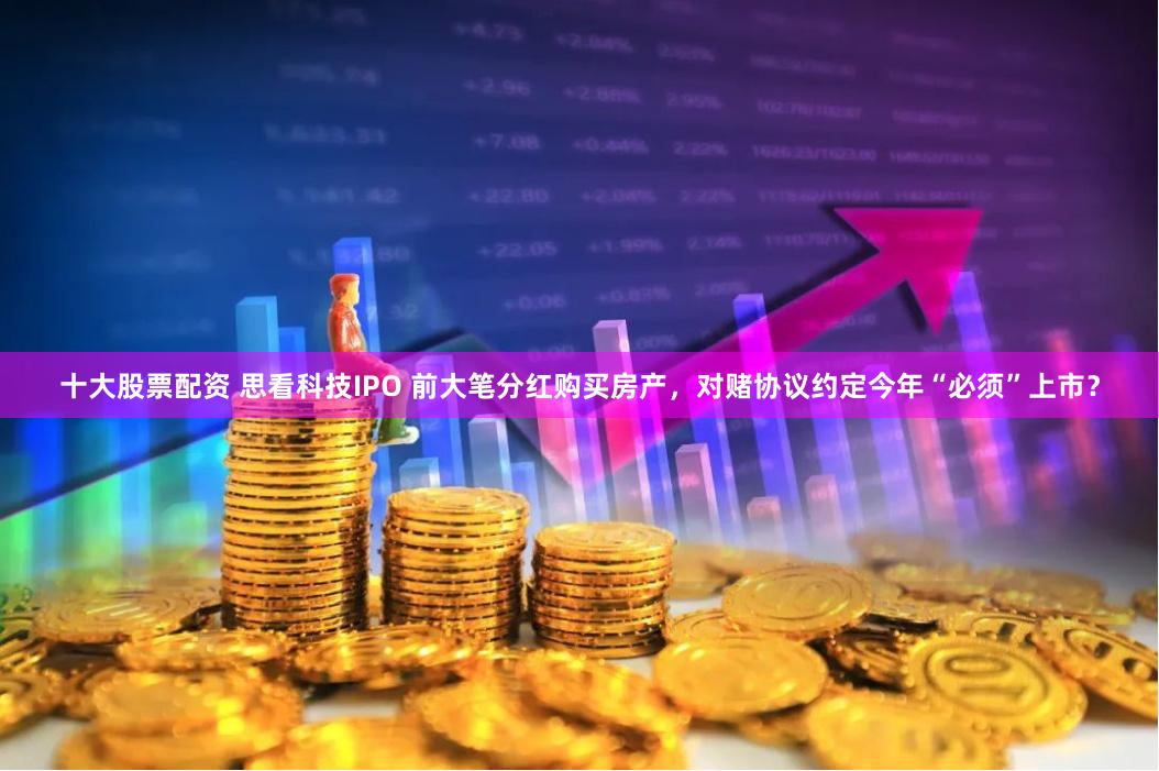 十大股票配资 思看科技IPO 前大笔分红购买房产，对赌协议约定今年“必须”上市？
