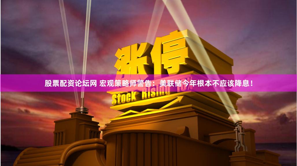 股票配资论坛网 宏观策略师警告：美联储今年根本不应该降息！
