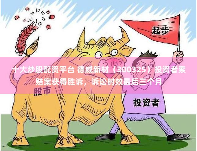 十大炒股配资平台 德威新材（300325）投资者索赔案获得胜诉，诉讼时效最后三个月