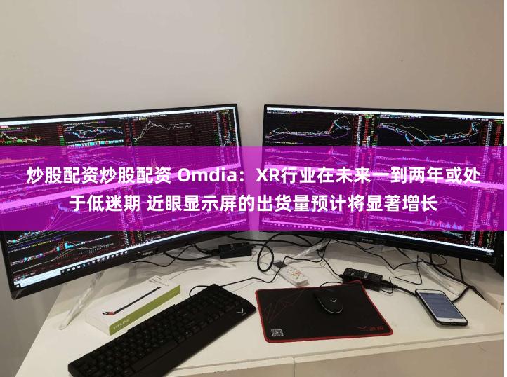 炒股配资炒股配资 Omdia：XR行业在未来一到两年或处于低迷期 近眼显示屏的出货量预计将显著增长