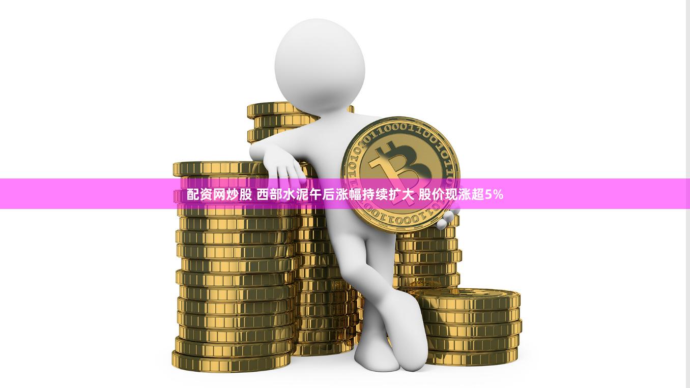 配资网炒股 西部水泥午后涨幅持续扩大 股价现涨超5%
