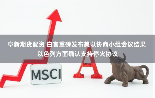 阜新期货配资 白宫重磅发布美以协商小组会议结果 以色列方面确认支持停火协议