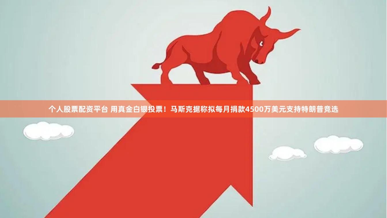 个人股票配资平台 用真金白银投票！马斯克据称拟每月捐款4500万美元支持特朗普竞选