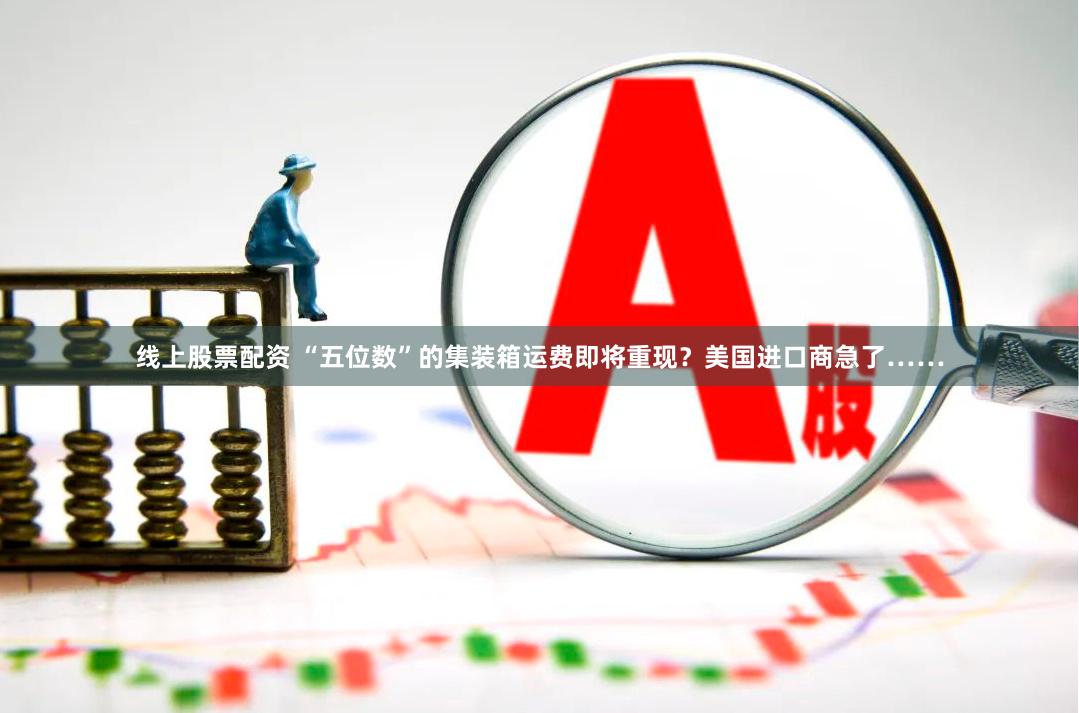 线上股票配资 “五位数”的集装箱运费即将重现？美国进口商急了……
