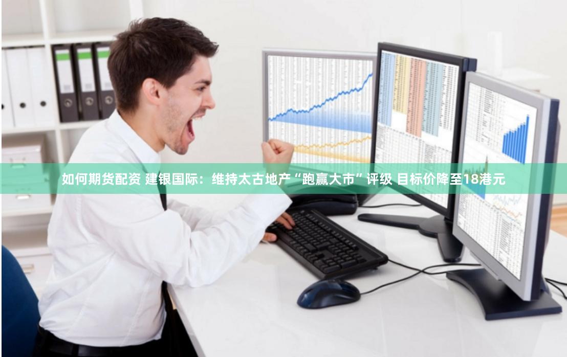 如何期货配资 建银国际：维持太古地产“跑赢大市”评级 目标价降至18港元