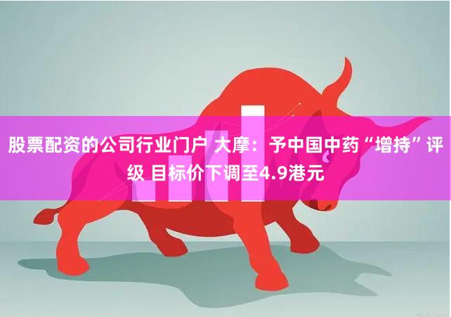 股票配资的公司行业门户 大摩：予中国中药“增持”评级 目标价下调至4.9港元
