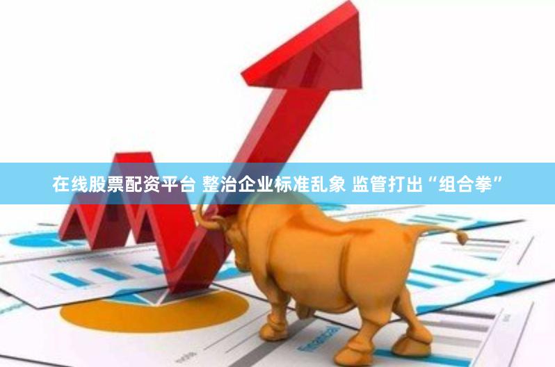 在线股票配资平台 整治企业标准乱象 监管打出“组合拳”