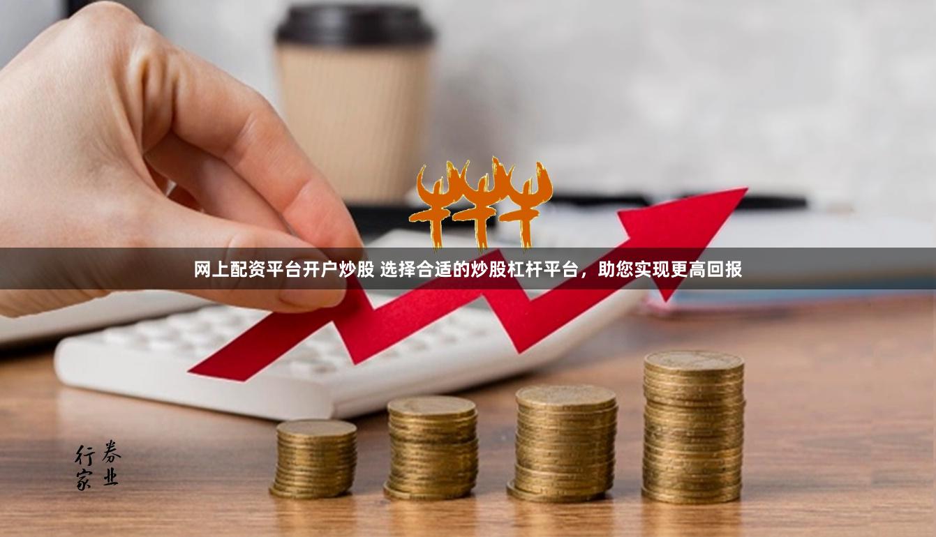 网上配资平台开户炒股 选择合适的炒股杠杆平台，助您实现更高回报