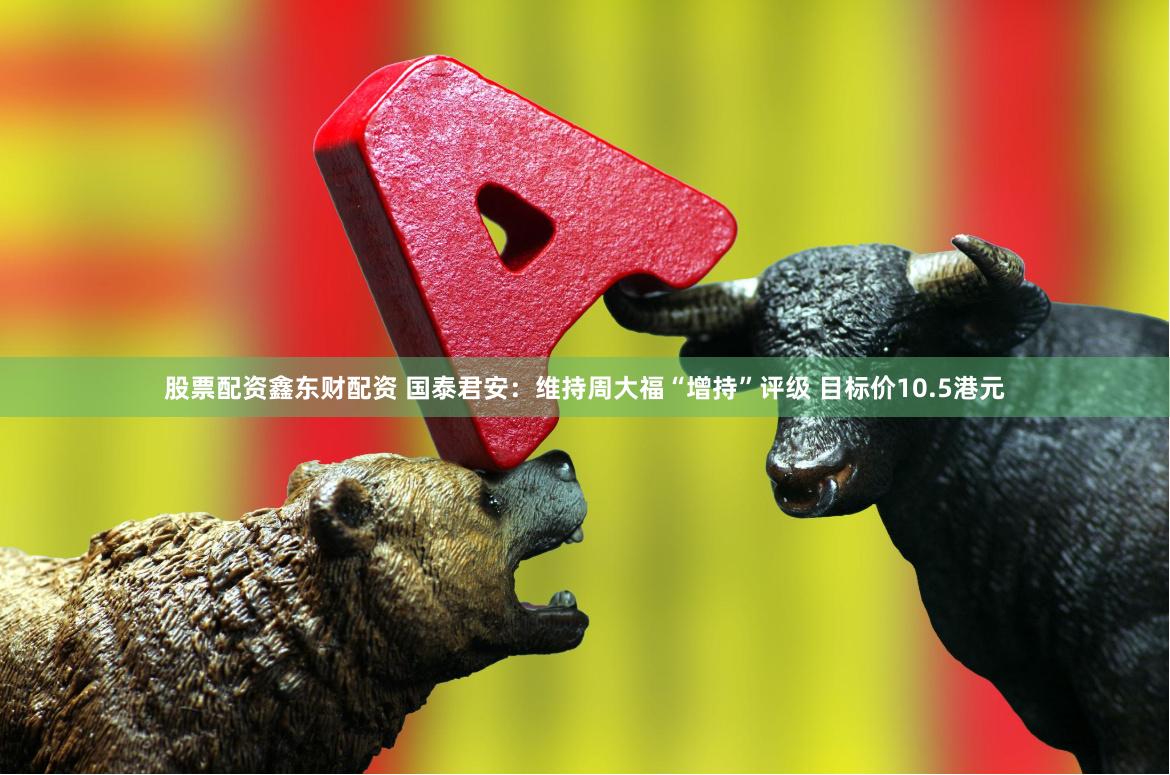 股票配资鑫东财配资 国泰君安：维持周大福“增持”评级 目标价10.5港元