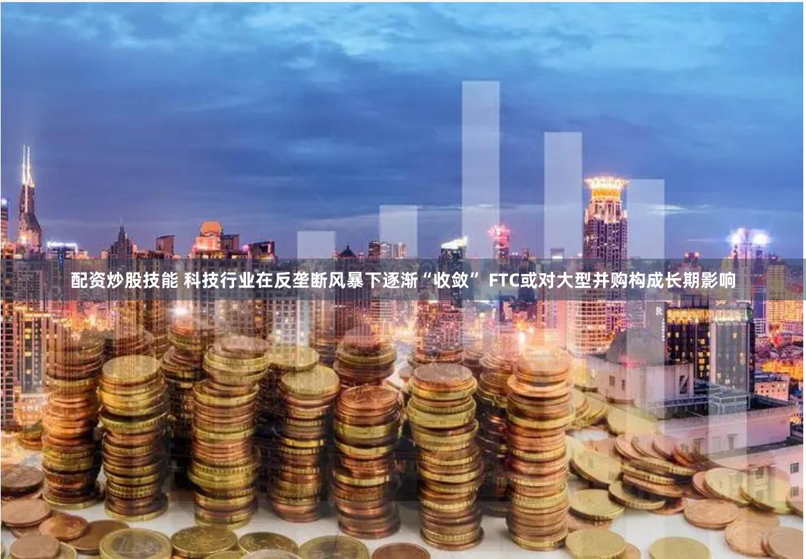 配资炒股技能 科技行业在反垄断风暴下逐渐“收敛” FTC或对大型并购构成长期影响