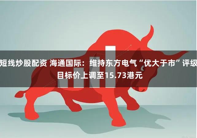 短线炒股配资 海通国际：维持东方电气“优大于市”评级 目标价上调至15.73港元