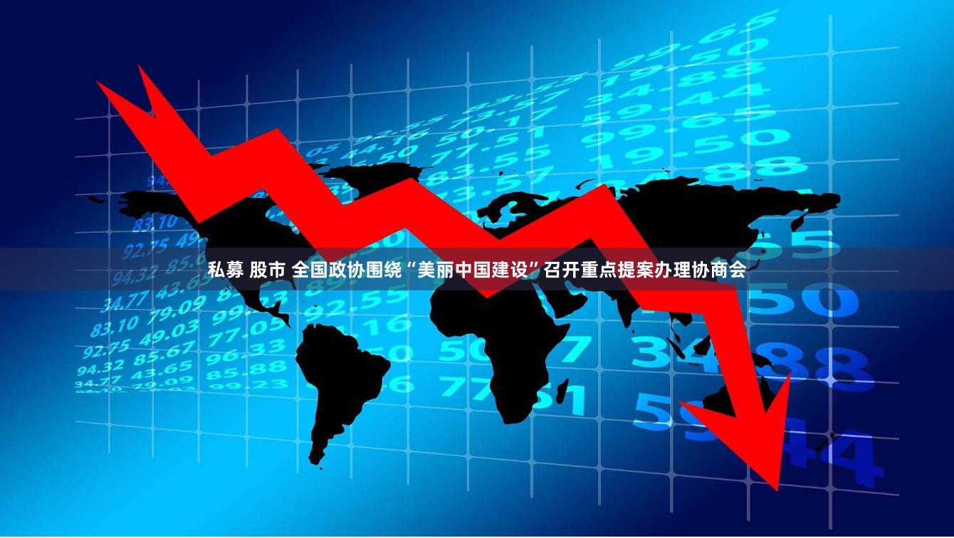 私募 股市 全国政协围绕“美丽中国建设”召开重点提案办理协商会