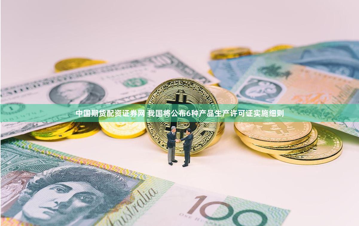 中国期货配资证券网 我国将公布6种产品生产许可证实施细则