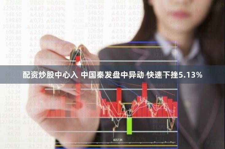 配资炒股中心入 中国秦发盘中异动 快速下挫5.13%