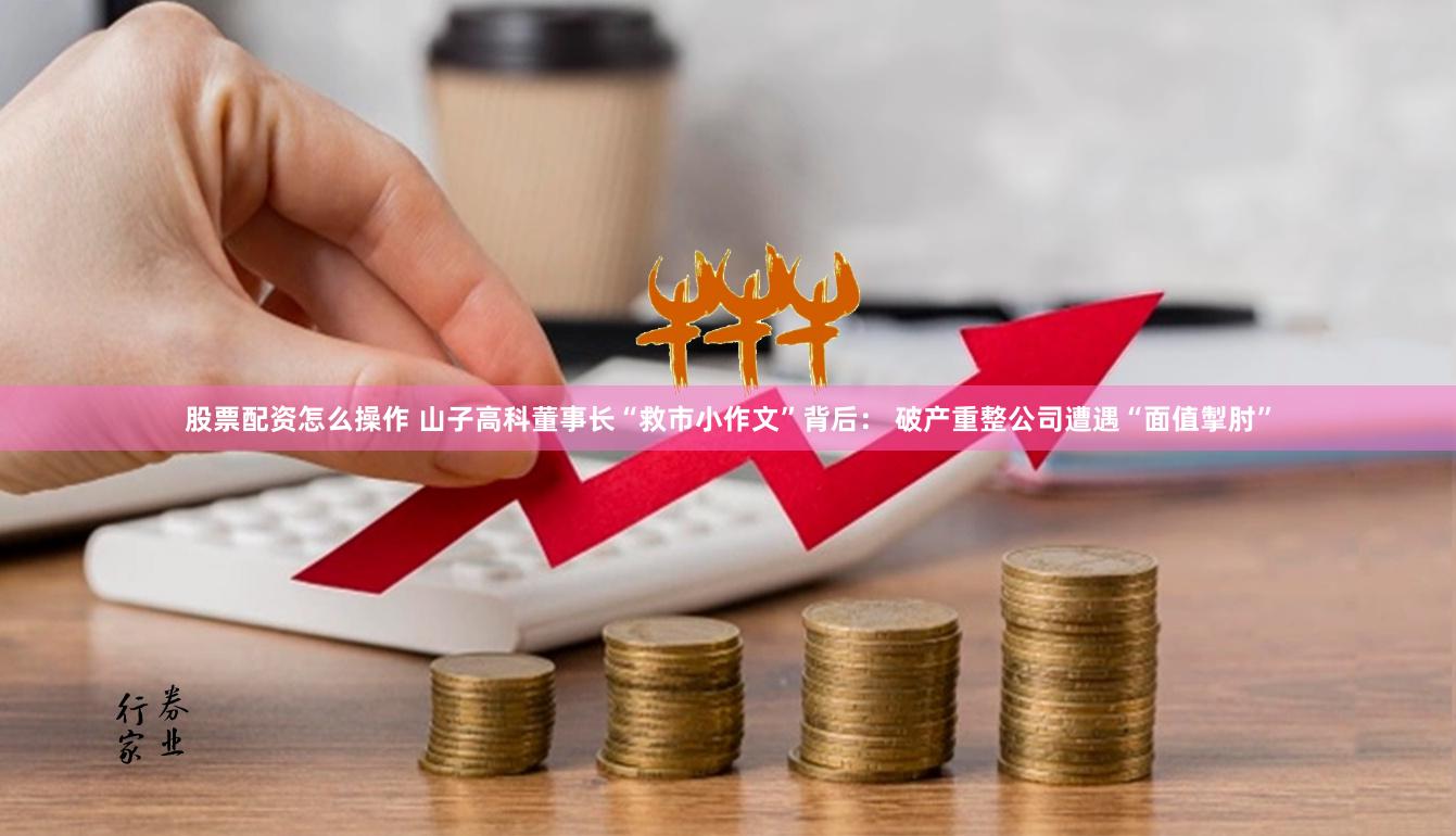 股票配资怎么操作 山子高科董事长“救市小作文”背后： 破产重整公司遭遇“面值掣肘”