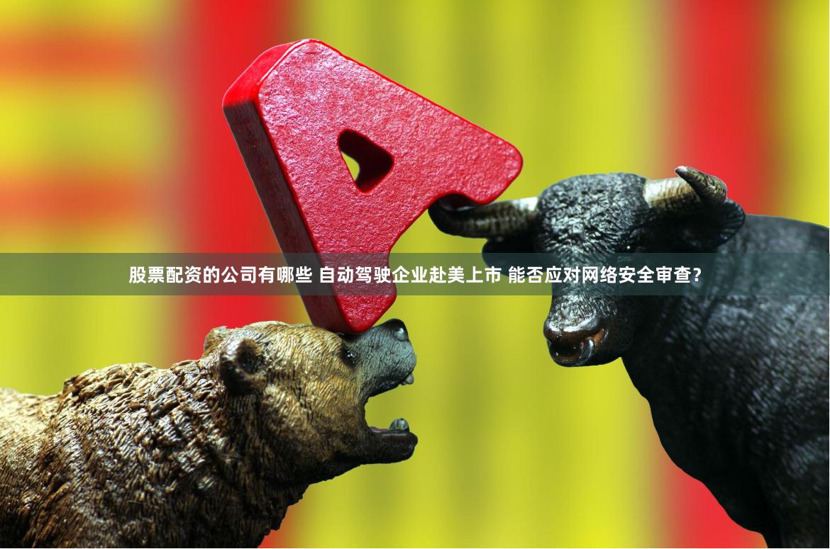 股票配资的公司有哪些 自动驾驶企业赴美上市 能否应对网络安全审查？
