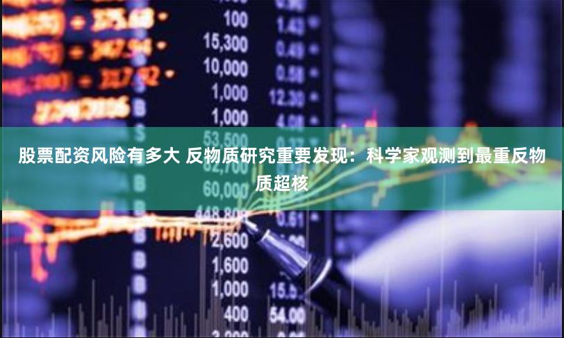股票配资风险有多大 反物质研究重要发现：科学家观测到最重反物质超核