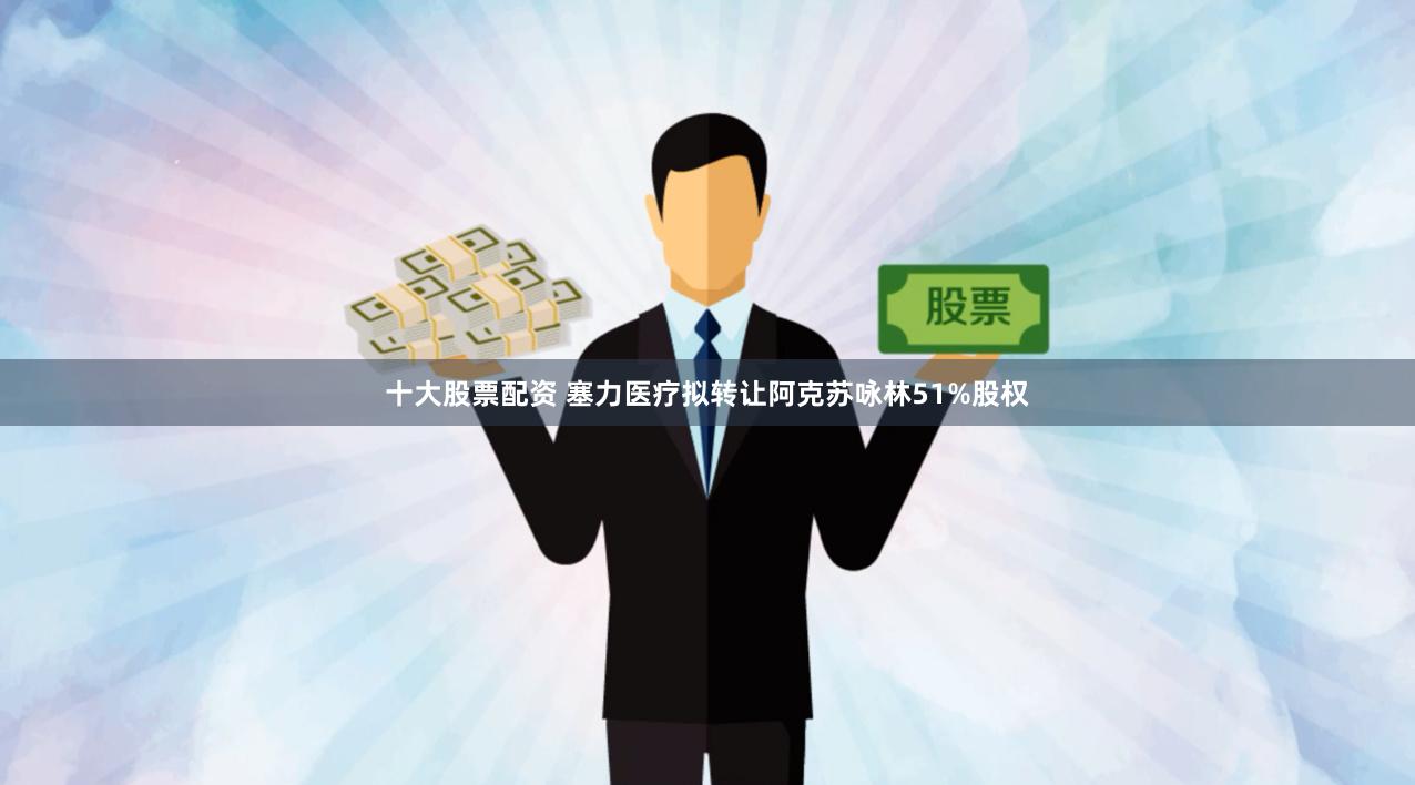 十大股票配资 塞力医疗拟转让阿克苏咏林51%股权