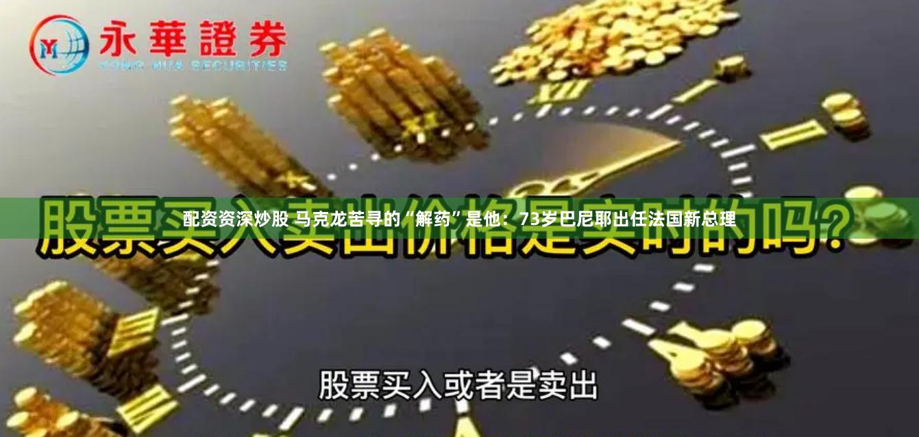 配资资深炒股 马克龙苦寻的“解药”是他：73岁巴尼耶出任法国新总理