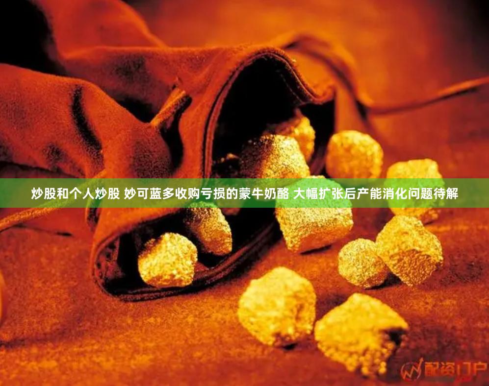 炒股和个人炒股 妙可蓝多收购亏损的蒙牛奶酪 大幅扩张后产能消化问题待解