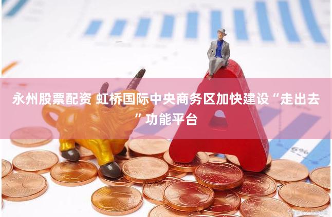 永州股票配资 虹桥国际中央商务区加快建设“走出去”功能平台