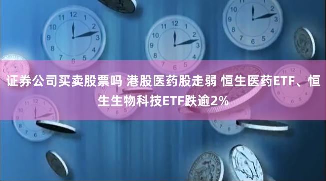 证券公司买卖股票吗 港股医药股走弱 恒生医药ETF、恒生生物科技ETF跌逾2%