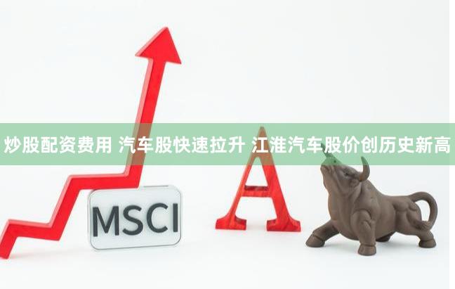 炒股配资费用 汽车股快速拉升 江淮汽车股价创历史新高