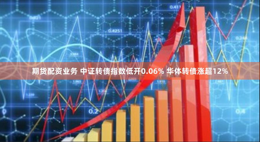 期货配资业务 中证转债指数低开0.06% 华体转债涨超12%