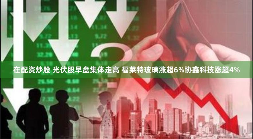 在配资炒股 光伏股早盘集体走高 福莱特玻璃涨超6%协鑫科技涨超4%