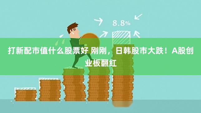打新配市值什么股票好 刚刚，日韩股市大跌！A股创业板翻红