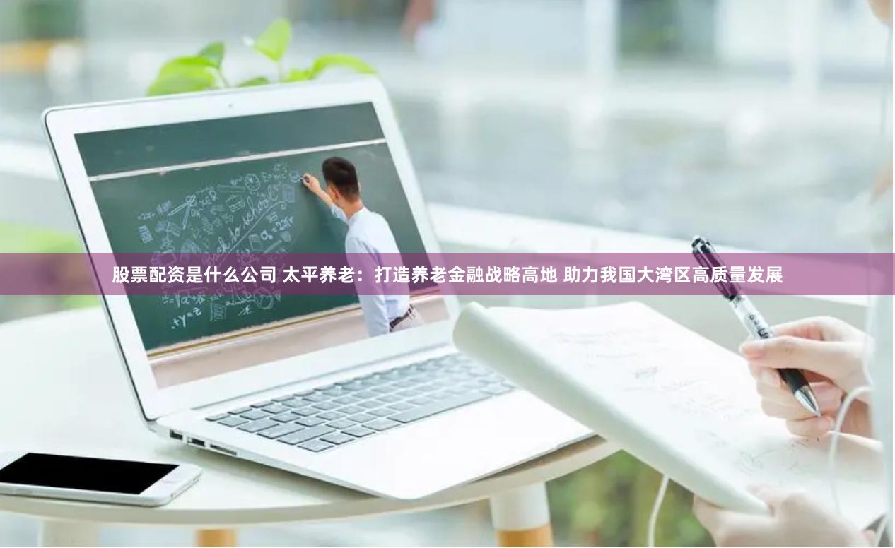 股票配资是什么公司 太平养老：打造养老金融战略高地 助力我国大湾区高质量发展