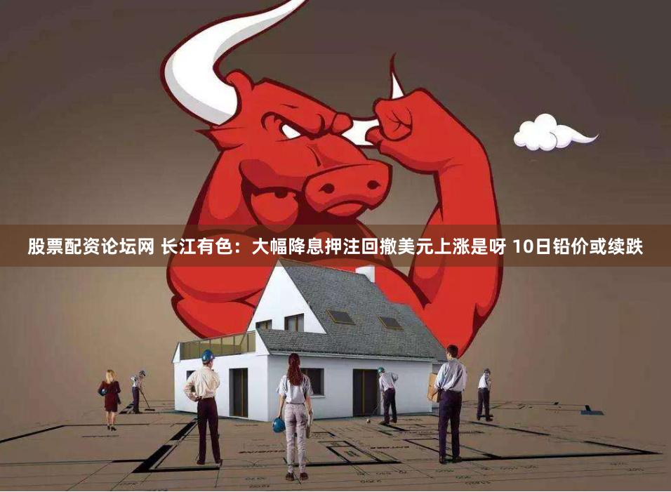 股票配资论坛网 长江有色：大幅降息押注回撤美元上涨是呀 10日铅价或续跌