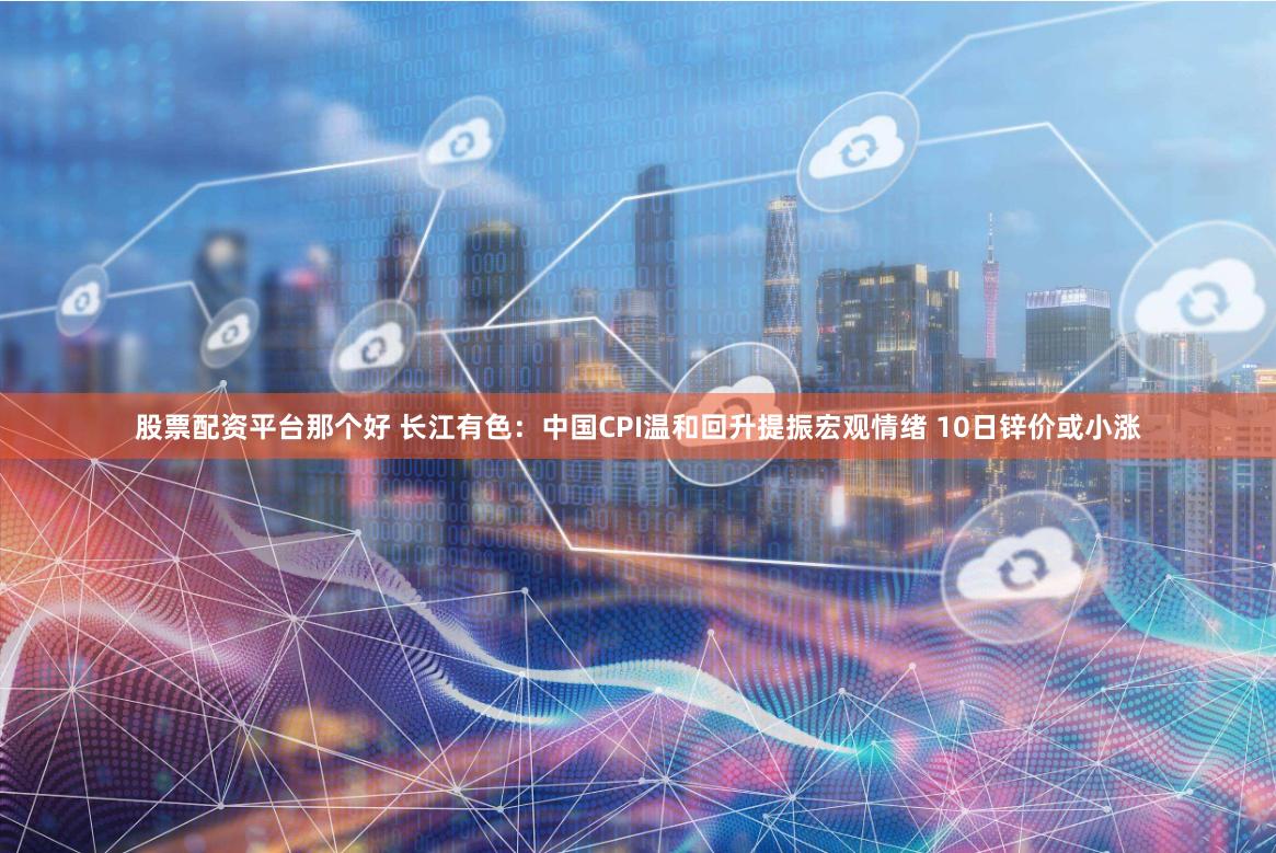 股票配资平台那个好 长江有色：中国CPI温和回升提振宏观情绪 10日锌价或小涨