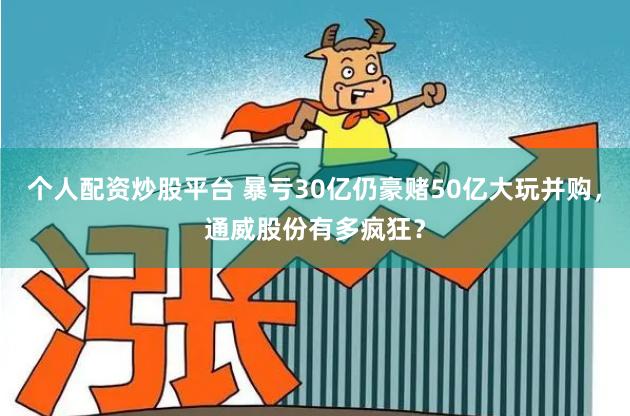 个人配资炒股平台 暴亏30亿仍豪赌50亿大玩并购，通威股份有多疯狂？