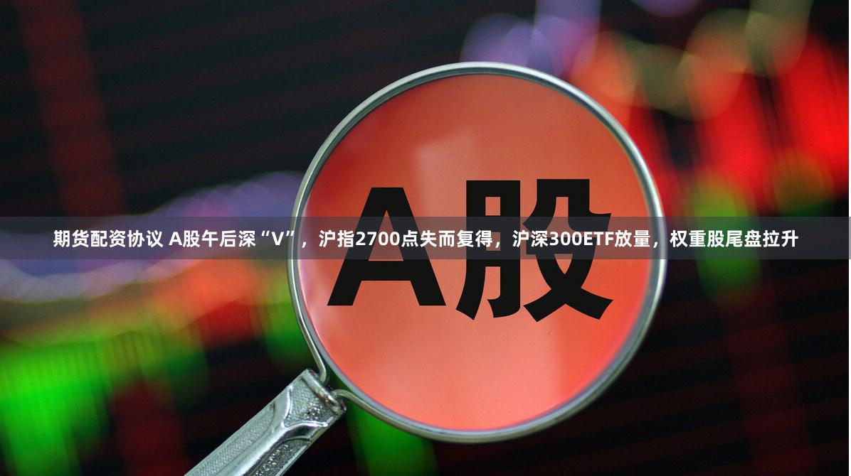 期货配资协议 A股午后深“V”，沪指2700点失而复得，沪深300ETF放量，权重股尾盘拉升