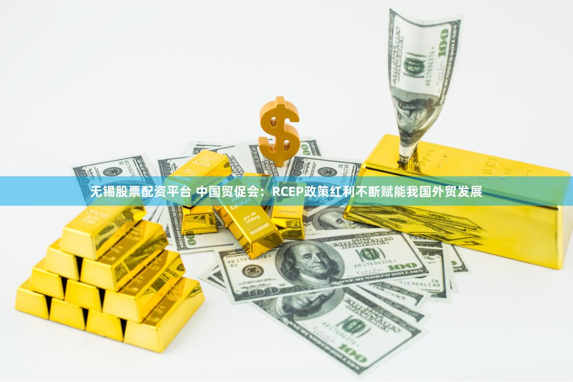 无锡股票配资平台 中国贸促会：RCEP政策红利不断赋能我国外贸发展