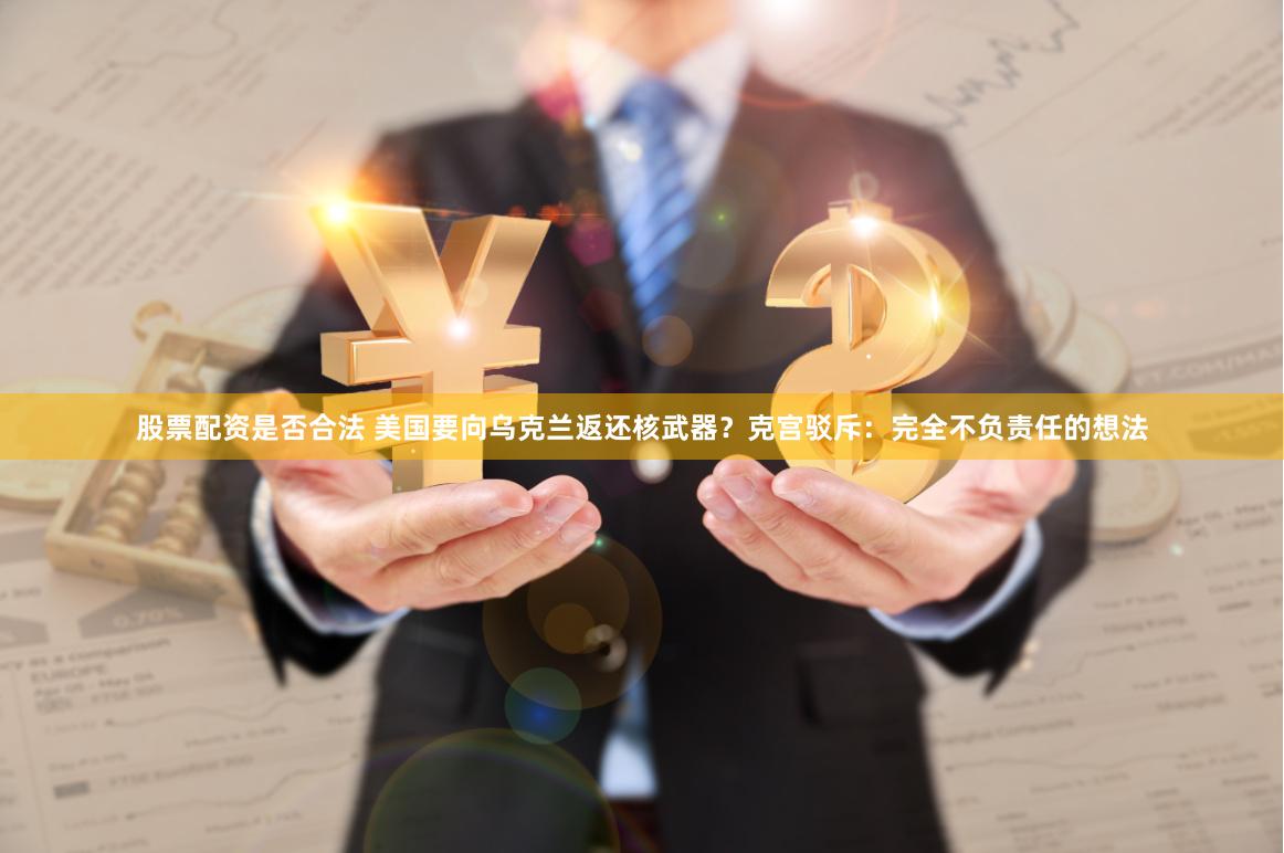 股票配资是否合法 美国要向乌克兰返还核武器？克宫驳斥：完全不负责任的想法