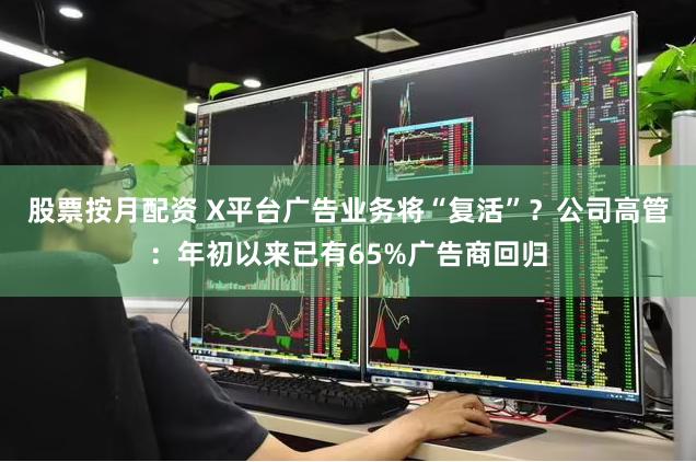 股票按月配资 X平台广告业务将“复活”？公司高管：年初以来已有65%广告商回归