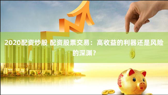 2020配资炒股 配资股票交易：高收益的利器还是风险的深渊？