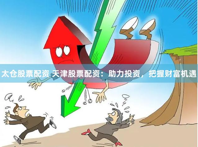 太仓股票配资 天津股票配资：助力投资，把握财富机遇