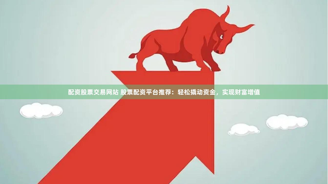 配资股票交易网站 股票配资平台推荐：轻松撬动资金，实现财富增值