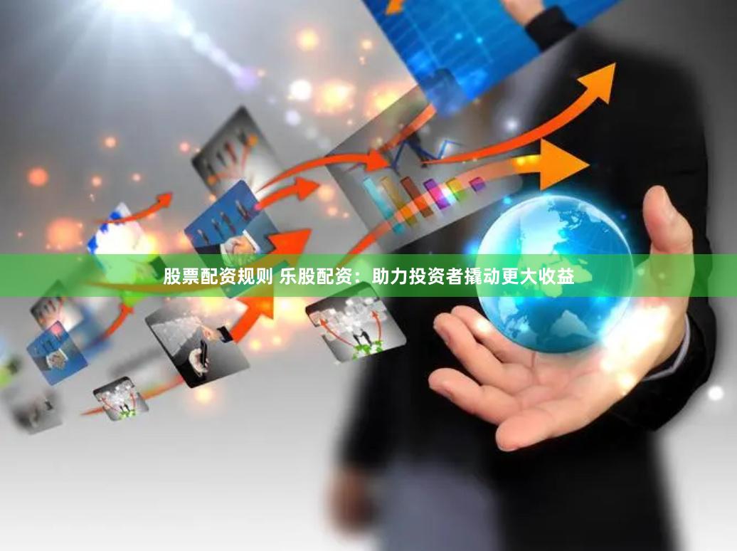 股票配资规则 乐股配资：助力投资者撬动更大收益