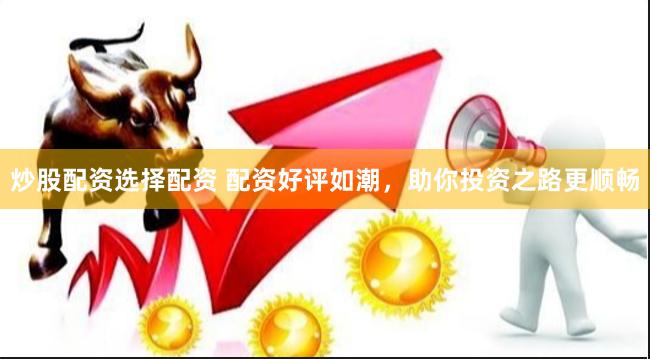 炒股配资选择配资 配资好评如潮，助你投资之路更顺畅
