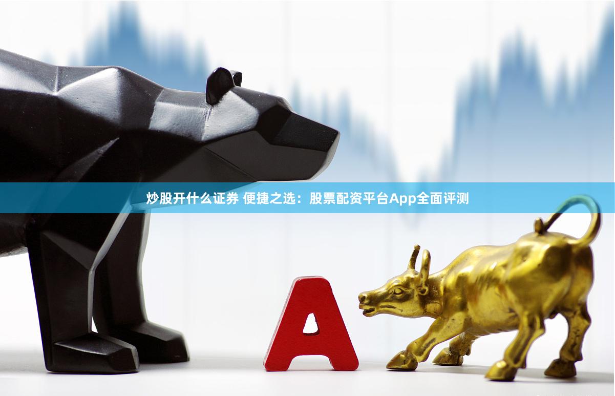 炒股开什么证券 便捷之选：股票配资平台App全面评测