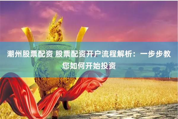 潮州股票配资 股票配资开户流程解析:一步步教您如何开始投资