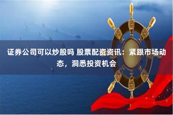 证券公司可以炒股吗 股票配资资讯：紧跟市场动态，洞悉投资机会