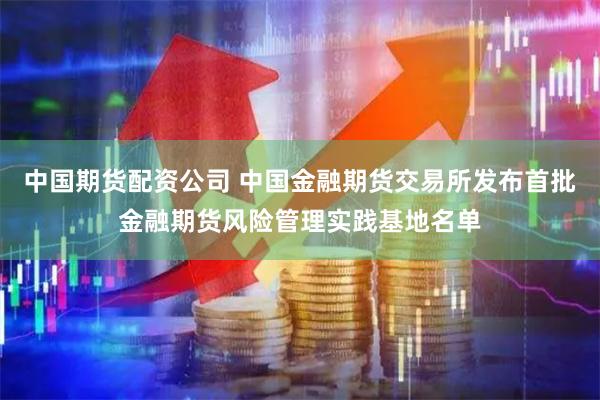 中国期货配资公司 中国金融期货交易所发布首批金融期货风险管理实践基地名单
