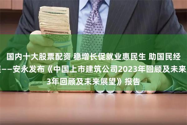 国内十大股票配资 稳增长促就业惠民生 助国民经济向上发展——安永发布《中国上市建筑公司2023年回顾及未来展望》报告
