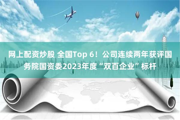 网上配资炒股 全国Top 6!公司连续两年获评国务院国资委2023年度“双百企业”标杆