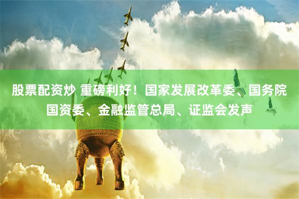 股票配资炒 重磅利好！国家发展改革委、国务院国资委、金融监管总局、证监会发声